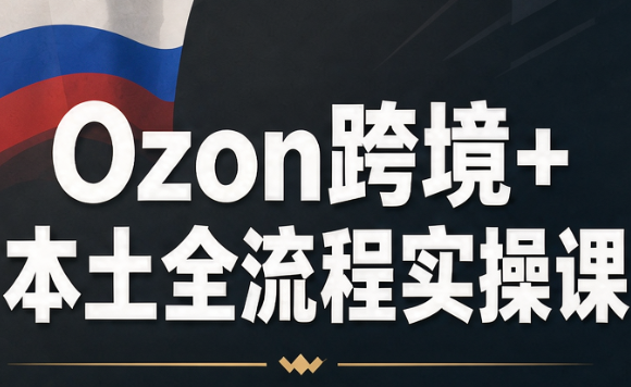 Ozon跨境+本土全流程实操课网赚项目-副业赚钱-互联网创业-资源整合老八网赚资源